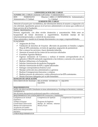I.IDENTIFICACION DEL CARGO
NOMBRE DEL CARGO: Asistente Call Center Y Administrativo
JEFE INMEDIATO: Director
Administrativo Y Calidad.
AREA O DEPENDENCIA: Administrativa
y Calidad
II.MISION DEL CARGO
Atención al usuario por vía telefónica, dar información directa al usuario y asignación a la
cita solicitada. Igualmente apoyar en el servicio administrativo en tareas que conlleven al
buen servicio de la Fundación.
PERFIL PROFESIONAL:
Persona organizada, con altos niveles deatención y concentración. Debe estar en
lacapacidad de tomar decisiones y seguirórdenes. Excelente manejo de las
relacionesinterpersonales, y control de las emociones.
Tiene autonomía y mando en el manejo directamente a su cargo y responsabilidades.
FUNCIONES
 Asignación de Citas
 Validación de derechos de Usuarios (Revisión de pacientes en listados y página
Wep de EPS contratantes, revisión de agendasy asignación de parámetros)
 Dar a conocer los servicios y hacer demanda inducida.
 Asesorar al usuario de los costos de los servicios solicitados
 Coordinar Agendas Médicas
 Ingresar remisiones de Coomeva y realizar el trámite correspondiente en el
aplicativo CIKLOS realizando seguimiento a las órdenes y asesoría a los usuarios.
 Realizar Afiliaciones a la Fundación.
 Solicitar Autorización de medicina Prepagada
 Solicitar Autorización de EPS y capital adicionales
 Entregar correspondencia Externa Local
 Manejar archivode área administrativa y gerencia
 Realizar Consignaciones bancarias y compras
 Realizar proceso de referencia y contra referencia en las EPS contratantes.
 Demás funciones delegadas por su Jefe Inmediato.
RANGOS DE APLICACIÓN
DOCUMENTOS DE TRABAJO RELACIONES EXTERNAS Y
EQUIPOS
EQUIPOS
REQUERIMIENTOS
NIVEL DE EDUCACION: Estudiante en áreas administrativas, Tecnóloga en Secretaria y sistemas
EXPERIENCIA:
Seis (6) meses deexperiencia profesional específica o relacionada
REQUERIMIENTO DE CONOCIMIENTOS: Formación y Habilidades
Competencia de Actitud:
Experticia
Trabajo en Equipo
Creatividad e Innovación
Manejo de la Información
Aceptación al Cambio
Relaciones Interpersonales
Iniciativa
Competencia de Aptitud:
Programa de Sagitario
Manejo de Internet, sistemas
Word y Excel.
Competencias Corporativas:
OTROS REQUERIMIENTOS
 