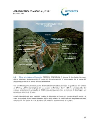 HIDROELÉCTRICA ITUANGO S.A., E.S.P.
NIT: 811.014.798-1
10
2.3. Obras principales del Proyecto: OBRAS DE DESVIACIÓN: El sistema de desviación tiene por
objeto modificar temporalmente el cauce del río para permitir la construcción de la presa del
proyecto y garantizar el primer llenado del embalse.
Está constituido por cuatro estructuras de entrada en concreto que dirigen el agua hacía dos túneles
de 972 m y 1,040 m de longitud, con una sección en herradura de 14 x 14 m y una capacidad de
evacuar conjuntamente un caudal de 4.700 m3
/s., correspondiente a la creciente de diseño para un
periodo de retorno de 50 años.
Para la desviación del agua hacia los túneles de desviación se construirá una pre-ataguía en roca y
suelo de 30 m de altura. Inmediatamente aguas abajo de esta se construirá una ataguía en concreto
compactado con rodillo de 55 m de altura que permitirá la construcción de la presa.
 