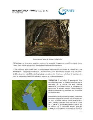 HIDROELÉCTRICA ITUANGO S.A., E.S.P.
NIT: 811.014.798-1
11
Construcción Túnel de desviación Derecho
PRESA: La presa tiene como propósito contener las aguas del río y generar una diferencia de alturas
(salto) entre el nivel del agua y la cota de emplazamiento de las turbinas.
El tipo de presa seleccionado para el proyecto es el de enrocado con núcleo de tierra (Earth Core
Rockfill Dam - ECRD) con una altura de 225 m medidos a partir del lecho del río (cota 210), con corona
de 18 m de ancho y de 548 m de longitud aproximadamente. El volumen calculado de los diferentes
tipos de materiales que se colocarán en la presa es de 19,3 millones de m3
.
VERTEDERO: El vertedero de excedentes tiene
por objeto proteger la obra durante la etapa de
operación de la central, de esta manera,
devuelve al río el agua que no se utiliza para la
generación de energía, debido a que afluencias
extraordinarias del río coinciden con el embalse
totalmente lleno.
El vertedero es del tipo canal abierto controlado
por cinco compuertas radiales de 15 m por 19.5
m. Está localizado sobre el estribo derecho de la
presa. Tendrá capacidad para evacuar un caudal
de 22.600 m3
/s, que corresponde al tránsito por
el embalse de la creciente máxima probable
(C.M.P), cuyo pico tiene un valor de 25.300 m3/s.
 