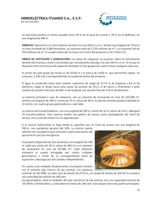 HIDROELÉCTRICA ITUANGO S.A., E.S.P.
NIT: 811.014.798-1
12
La estructura tendrá un ancho variable entre 95 m en el azud de control y 70 m en el deflector, en
una longitud de 400 m.
EMBALSE: Operará en un nivel máximo normal a la cota 420 m.s.n.m., tendrá una longitud de 79 km y
un área inundada de 3.800 Hectáreas, un volumen total de 2.720 millones de m3
y un volumen útil de
976 millones de m3
. El caudal medio del río Cauca en el sitio del proyecto es de 1.010 m3
/s.
OBRAS DE CAPTACIÓN Y CONDUCCIÓN: Las obras de captación se localizan sobre el contrafuerte
derecho de la presa, y están constituidas por una plazoleta ubicada a la cota 350 m.s.n.m. en la que se
disponen ocho estructuras de captación divididas en dos grupos de cuatro tomas contiguas cada uno.
El ancho de cada grupo de tomas es de 92,00 m y la altura de 14,00 m, que permitirán captar, en
conjunto, 1.350 m3/s correspondientes al caudal de diseño del proyecto.
El agua es conducida hacia ocho túneles superiores de carga de 117.8 m de longitud y 6.6 m de
diámetro, luego se dirige hacia ocho pozos de presión de 131.5 m de altura y finalmente a ocho
túneles de presión inferiores de 68,5 m de longitud, con sección final de 4.70 m de diámetro.
La caverna principal o casa de máquinas, con un volumen de excavación en roca de 225.000 m³,
tendrá una longitud de 240 m; ancho de 23 m; altura de 49 m, la sala de montaje quedará ubicada en
el centro, con cuatro grupos generadores a cada lado.
La caverna de transformadores, con una longitud de 200 m; ancho de 16 m; altura de 19 m, albergará
25 transformadores. Esta caverna tendrá una galería de acceso como prolongación del túnel de
acceso, con la sala de control en un segundo piso.
A la central subterránea se llega desde la superficie por un túnel de acceso con una longitud de
950 m, una pendiente general del 10%. La central cuenta
además con una galería para aireación y para evacuación del
personal en caso de emergencia.
El proyecto dispondrá de dos almenaras con longitud de 100
m cada una; ancho de 18 m; altura de 48,5 m y un volumen
de excavación en roca de 87.000 m³. Cada almenara
manejará el caudal entregado por cuatro unidades
generadoras a través de su correspondiente túnel de
aspiración y descarga por dos túneles independientes.
En cuanto a las unidades de generación, el proyecto contará
con 8 turbinas tipo Francis de eje vertical, con potencia
nominal: de 307 MW, un salto neto de diseño de 197,3 m, un caudal de diseño de 168.3m3
/s-unidad y
una velocidad de rotación de 180 rpm.
Los generadores, serán 8 unidades del tipo sincrónico de eje vertical, con una capacidad nominal de
337 MVA a 18 kilovoltios, y velocidad sincrónica de 180 rpm. Este equipo tiene dos partes principales.
 