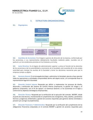 HIDROELÉCTRICA ITUANGO S.A., E.S.P.
NIT: 811.014.798-1
14
3. ESTRUCTURA ORGANIZACIONAL.
3.1. Organigrama.
3.2. Asamblea de Accionistas: Es el órgano supremo de dirección de la empresa, conformado por
los accionistas, o sus representantes debidamente facultados mediante poder, reunidos con el
quórum y en las condiciones previstas en los Estatutos y en la ley.
3.3. Junta Directiva: Es el órgano de administración superior y actúa en función de los derechos
de los accionistas y de la sostenibilidad y crecimiento de la Sociedad, está revestida de la más amplia
autoridad para manejar los asuntos de la Sociedad y tomar las decisiones necesarias para que la
empresa cumpla su objeto.
3.4. Gerencia General: Es el encargado de dirigir y administrar la Sociedad, ejecuta y hace ejecutar
todas las operaciones y actividades comprendidas dentro del objeto social, y le corresponde llevar la
representación legal de la Sociedad.
3.5. Dirección Control Interno: Responde por definir e implementar los procesos de diseño,
desarrollo y verificación del Sistema de Control Interno Empresarial, la gestión de riesgos y el
gobierno corporativo, con el fin de apoyar a la Gerencia General y a los accionistas en el logro y
control de los objetivos estratégicos empresariales.
3.6. Dirección Técnica: Responde por la verificación de la ejecución del contrato BOOMT, desde
el punto de vista técnico, monitoreando el cumplimiento de cronogramas, hitos, diseños, parámetros
técnicos y exigencias ambientales y gestión de acciones requeridas para generar alertas orientadas a
prevenir y/o corregir incumplimientos.
3.7. Dirección Financiera Y Administrativa: Responde por la verificación del cumplimiento de las
obligaciones financieras estipuladas en el contrato BOOMT y gestión de acciones requeridas para
GERENCIA GENERAL
DIRECCIÓN CONTROL
INTERNO
DIRECCIÓN TÉCNICA
DIRECCIÓN
FINANCIERA Y
ADMINISTRATIVA
SECRETARIA
GENERAL
ASAMBLEA DE
ACCIONISTAS
JUNTA DIRECTIVA
 