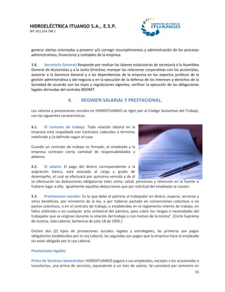 HIDROELÉCTRICA ITUANGO S.A., E.S.P.
NIT: 811.014.798-1
15
generar alertas orientadas a prevenir y/o corregir incumplimientos y administración de los procesos
administrativos, financieros y contables de la empresa.
3.8. Secretaría General: Responde por realizar las labores estatutarias de secretaría a la Asamblea
General de Accionistas y a la Junta Directiva; manejar las relaciones corporativas con los accionistas;
asesorar a la Gerencia General y a las dependencias de la empresa en los aspectos jurídicos de la
gestión administrativa y del negocio y en la ejecución de la defensa de los intereses y derechos de la
Sociedad de acuerdo con las leyes y regulaciones vigentes; verificar la ejecución de las obligaciones
legales derivadas del contrato BOOMT.
4. REGIMEN SALARIAL Y PRESTACIONAL.
Los salarios y prestaciones sociales en HIDROITUANGO se rigen por el Código Sustantivo del Trabajo,
con las siguientes características:
4.1. El contrato de trabajo: Toda relación laboral en la
empresa está respaldada con Contratos Laborales a términos
indefinido y /o definido según el caso.
Cuando un contrato de trabajo es firmado, el empleado y la
empresa contraen cierta cantidad de responsabilidades y
deberes.
4.2. El salario: El pago del dinero correspondiente a la
asignación básica, está asociada al cargo y grado de
desempeño, el cual se efectuará por quincena vencida y de él
se efectuarán las deducciones obligatorias tales como: salud, pensiones y retención en la fuente si
hubiere lugar a ello; igualmente aquellas deducciones que por solicitud del empleado se causen.
4.3. Prestaciones sociales: Es lo que debe el patrono al trabajador en dinero, especie, servicios y
otros beneficios, por ministerio de la ley, o por haberse pactado en convenciones colectivas o en
pactos colectivos, o en el contrato de trabajo, o establecidas en el reglamento interno de trabajo, en
fallos arbítrales o en cualquier acto unilateral del patrono, para cubrir los riesgos o necesidades del
trabajador que se originan durante la relación del trabajo o con motivo de la misma”. (Corte Suprema
de Justicia, Sala Laboral, Sentencia de julio 18 de 1995.)
Existen dos (2) tipos de prestaciones sociales: legales y extralegales, las primeras son pagos
obligatorios establecidos por la Ley Laboral, las segundas son pagos que la empresa hace al empleado
sin estar obligada por la Ley Laboral.
Prestaciones legales:
Prima de Servicios Semestrales: HIDROITUANGO pagará a sus empleados, excepto a los ocasionales o
transitorios, una prima de servicios, equivalente a un mes de salario. Se cancelará por semestre en
 