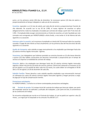 HIDROELÉCTRICA ITUANGO S.A., E.S.P.
NIT: 811.014.798-1
16
junio y en los primeros veinte (20) días de diciembre. Se reconocen quince (15) días de salario o
proporcionalmente al tiempo trabajado en cada uno de los semestres.
Cesantías: equivalen a un (1) mes de salario, por cada año de servicio y proporcional por fracción de
año laborado. De acuerdo con la Ley 50 de 1.990, el nuevo régimen de cesantías se aplica
obligatoriamente a todo los empleados vinculados por contrato de trabajo a partir del 1º de enero de
1.991. El empleado debe escoger voluntariamente un fondo de cesantías y el valor liquidado por este
concepto será consignado por HIDROITUANGO a dicho fondo, a más tardar el 14 de febrero del año
siguiente a su causación.
Intereses sobre la cesantía: se le reconoce al empleado un interés del 1% mensual sobre las cesantías
causadas. El pago de este interés se hace anualmente y en los primeros días del mes de enero del año
siguiente a su causación.
Auxilio de transporte: este subsidio se paga mensualmente a los empleados que devengan hasta dos
(2) salarios mínimos legales mensuales vigentes.
Vacaciones: Los trabajadores que hubieren prestado sus servicios durante un (1) año tienen derecho
a quince (15) días hábiles consecutivos de descanso remunerado o proporcional por el tiempo de
servicio sin importar la modalidad de contrato de trabajo.
Dotación: Aplica a los empleados que devengan hasta dos (2) salarios mínimos legales mensuales
vigentes y lleven más de tres (3) meses de servicio continuo. Dentro de la dotación se reconoce un (1)
par de zapatos y un (1) vestido de labor cada tres (3) meses, los cuales deben ser entregados el 30 de
abril, el 31 de agosto y el 20 de diciembre de cada año.
Subsidio Familiar: Tienen derecho a este subsidio aquellos empleados cuya remuneración mensual
no sobrepase los cuatro (4) salarios mínimos legales mensuales vigentes y tengan personas a cargo.
Se paga por la Caja de Compensación Familiar.
Prestaciones extralegales:
En HIDROITUANGO, a la fecha no se tienen contempladas prestaciones extralegales.
4.4. Periodo de prueba: Es la etapa inicial del contrato de trabajo que tiene por objeto, por parte
del empleador apreciar las aptitudes y actitudes del trabajador, y por parte de éste, la conveniencia
de las condiciones de trabajo.
Se encuentra estipulado por escrito en el Contrato de trabajo, el cual no podrá ser superior a dos (2)
meses, y se regirá por lo estipulado en los artículos 76 a 80 del C.S.T.
 