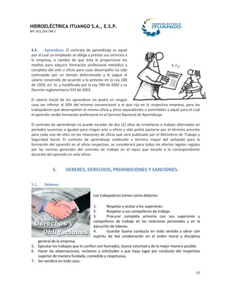 HIDROELÉCTRICA ITUANGO S.A., E.S.P.
NIT: 811.014.798-1
17
4.5. Aprendices: El contrato de aprendizaje es aquel
por el cual un empleado se obliga a prestar sus servicios a
la empresa, a cambio de que ésta le proporcione los
medios para adquirir formación profesional metódica y
completa del arte u oficio para cuyo desempeño ha sido
contratado por un tiempo determinado y le pague el
salario convenido de acuerdo a lo previsto en la Ley 188
de 1959, art. lo. y modificada por la Ley 789 de 2002 y su
Decreto reglamentario 933 de 2003.
El salario inicial de los aprendices no podrá en ningún
caso ser inferior al 50% del mínimo convencional o el que rija en la respectiva empresa, para los
trabajadores que desempeñen el mismo oficio y otros equivalentes o asimilables a aquel para el cual
el aprendiz recibe formación profesional en el Servicio Nacional de Aprendizaje.
El contrato de aprendizaje no puede exceder de dos (2) años de enseñanza y trabajo alternados en
períodos sucesivos e iguales para ningún arte u oficio y sólo podrá pactarse por el término previsto
para cada uno de ellos en las relaciones de oficio que será publicado por el Ministerio de Trabajo y
Seguridad Social. El contrato de aprendizaje celebrado a término mayor del señalado para la
formación del aprendiz en el oficio respectivo, se considerará para todos los efectos legales regidos
por las normas generales del contrato de trabajo en el lapso que exceda a la correspondiente
duración del aprendiz en este oficio.
5. DEBERES, DERECHOS, PROHIBICIONES Y SANCIONES.
5.1. Deberes.
Los trabajadores tienen como deberes:
1. Respetar y acatar a los superiores.
2. Respetar a sus compañeros de trabajo.
3. Procurar completa armonía con sus superiores y
compañeros de trabajo en las relaciones personales y en la
ejecución de labores.
4. Guardar buena conducta en todo sentido y obrar con
espíritu de leal colaboración en el orden moral y disciplina
general de la empresa.
5. Ejecutar los trabajos que le confíen con honradez, buena voluntad y de la mejor manera posible.
6. Hacer las observaciones, reclamos y solicitudes a que haya lugar por conducto del respectivo
superior de manera fundada, comedida y respetuosa.
7. Ser verídico en todo caso.
 