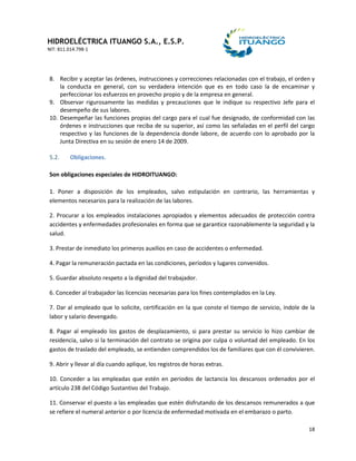 HIDROELÉCTRICA ITUANGO S.A., E.S.P.
NIT: 811.014.798-1
18
8. Recibir y aceptar las órdenes, instrucciones y correcciones relacionadas con el trabajo, el orden y
la conducta en general, con su verdadera intención que es en todo caso la de encaminar y
perfeccionar los esfuerzos en provecho propio y de la empresa en general.
9. Observar rigurosamente las medidas y precauciones que le indique su respectivo Jefe para el
desempeño de sus labores.
10. Desempeñar las funciones propias del cargo para el cual fue designado, de conformidad con las
órdenes e instrucciones que reciba de su superior, así como las señaladas en el perfil del cargo
respectivo y las funciones de la dependencia donde labore, de acuerdo con lo aprobado por la
Junta Directiva en su sesión de enero 14 de 2009.
5.2. Obligaciones.
Son obligaciones especiales de HIDROITUANGO:
1. Poner a disposición de los empleados, salvo estipulación en contrario, las herramientas y
elementos necesarios para la realización de las labores.
2. Procurar a los empleados instalaciones apropiados y elementos adecuados de protección contra
accidentes y enfermedades profesionales en forma que se garantice razonablemente la seguridad y la
salud.
3. Prestar de inmediato los primeros auxilios en caso de accidentes o enfermedad.
4. Pagar la remuneración pactada en las condiciones, períodos y lugares convenidos.
5. Guardar absoluto respeto a la dignidad del trabajador.
6. Conceder al trabajador las licencias necesarias para los fines contemplados en la Ley.
7. Dar al empleado que lo solicite, certificación en la que conste el tiempo de servicio, índole de la
labor y salario devengado.
8. Pagar al empleado los gastos de desplazamiento, si para prestar su servicio lo hizo cambiar de
residencia, salvo si la terminación del contrato se origina por culpa o voluntad del empleado. En los
gastos de traslado del empleado, se entienden comprendidos los de familiares que con él convivieren.
9. Abrir y llevar al día cuando aplique, los registros de horas extras.
10. Conceder a las empleadas que estén en periodos de lactancia los descansos ordenados por el
artículo 238 del Código Sustantivo del Trabajo.
11. Conservar el puesto a las empleadas que estén disfrutando de los descansos remunerados a que
se refiere el numeral anterior o por licencia de enfermedad motivada en el embarazo o parto.
 