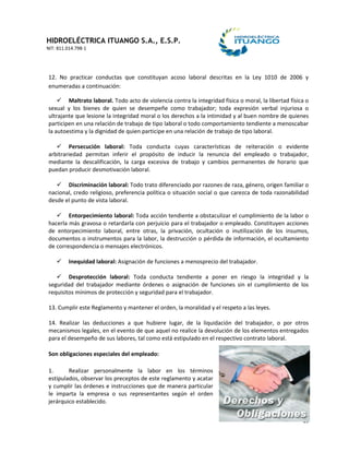 HIDROELÉCTRICA ITUANGO S.A., E.S.P.
NIT: 811.014.798-1
19
12. No practicar conductas que constituyan acoso laboral descritas en la Ley 1010 de 2006 y
enumeradas a continuación:
 Maltrato laboral. Todo acto de violencia contra la integridad física o moral, la libertad física o
sexual y los bienes de quien se desempeñe como trabajador; toda expresión verbal injuriosa o
ultrajante que lesione la integridad moral o los derechos a la intimidad y al buen nombre de quienes
participen en una relación de trabajo de tipo laboral o todo comportamiento tendiente a menoscabar
la autoestima y la dignidad de quien participe en una relación de trabajo de tipo laboral.
 Persecución laboral: Toda conducta cuyas características de reiteración o evidente
arbitrariedad permitan inferir el propósito de inducir la renuncia del empleado o trabajador,
mediante la descalificación, la carga excesiva de trabajo y cambios permanentes de horario que
puedan producir desmotivación laboral.
 Discriminación laboral: Todo trato diferenciado por razones de raza, género, origen familiar o
nacional, credo religioso, preferencia política o situación social o que carezca de toda razonabilidad
desde el punto de vista laboral.
 Entorpecimiento laboral: Toda acción tendiente a obstaculizar el cumplimiento de la labor o
hacerla más gravosa o retardarla con perjuicio para el trabajador o empleado. Constituyen acciones
de entorpecimiento laboral, entre otras, la privación, ocultación o inutilización de los insumos,
documentos o instrumentos para la labor, la destrucción o pérdida de información, el ocultamiento
de correspondencia o mensajes electrónicos.
 Inequidad laboral: Asignación de funciones a menosprecio del trabajador.
 Desprotección laboral: Toda conducta tendiente a poner en riesgo la integridad y la
seguridad del trabajador mediante órdenes o asignación de funciones sin el cumplimiento de los
requisitos mínimos de protección y seguridad para el trabajador.
13. Cumplir este Reglamento y mantener el orden, la moralidad y el respeto a las leyes.
14. Realizar las deducciones a que hubiere lugar, de la liquidación del trabajador, o por otros
mecanismos legales, en el evento de que aquel no realice la devolución de los elementos entregados
para el desempeño de sus labores, tal como está estipulado en el respectivo contrato laboral.
Son obligaciones especiales del empleado:
1. Realizar personalmente la labor en los términos
estipulados, observar los preceptos de este reglamento y acatar
y cumplir las órdenes e instrucciones que de manera particular
le imparta la empresa o sus representantes según el orden
jerárquico establecido.
 