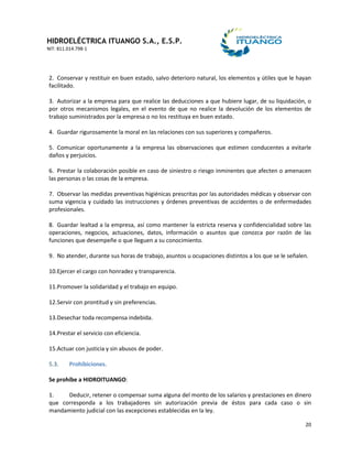 HIDROELÉCTRICA ITUANGO S.A., E.S.P.
NIT: 811.014.798-1
20
2. Conservar y restituir en buen estado, salvo deterioro natural, los elementos y útiles que le hayan
facilitado.
3. Autorizar a la empresa para que realice las deducciones a que hubiere lugar, de su liquidación, o
por otros mecanismos legales, en el evento de que no realice la devolución de los elementos de
trabajo suministrados por la empresa o no los restituya en buen estado.
4. Guardar rigurosamente la moral en las relaciones con sus superiores y compañeros.
5. Comunicar oportunamente a la empresa las observaciones que estimen conducentes a evitarle
daños y perjuicios.
6. Prestar la colaboración posible en caso de siniestro o riesgo inminentes que afecten o amenacen
las personas o las cosas de la empresa.
7. Observar las medidas preventivas higiénicas prescritas por las autoridades médicas y observar con
suma vigencia y cuidado las instrucciones y órdenes preventivas de accidentes o de enfermedades
profesionales.
8. Guardar lealtad a la empresa, así como mantener la estricta reserva y confidencialidad sobre las
operaciones, negocios, actuaciones, datos, información o asuntos que conozca por razón de las
funciones que desempeñe o que lleguen a su conocimiento.
9. No atender, durante sus horas de trabajo, asuntos u ocupaciones distintos a los que se le señalen.
10.Ejercer el cargo con honradez y transparencia.
11.Promover la solidaridad y el trabajo en equipo.
12.Servir con prontitud y sin preferencias.
13.Desechar toda recompensa indebida.
14.Prestar el servicio con eficiencia.
15.Actuar con justicia y sin abusos de poder.
5.3. Prohibiciones.
Se prohíbe a HIDROITUANGO:
1. Deducir, retener o compensar suma alguna del monto de los salarios y prestaciones en dinero
que corresponda a los trabajadores sin autorización previa de éstos para cada caso o sin
mandamiento judicial con las excepciones establecidas en la ley.
 
