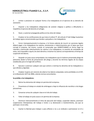 HIDROELÉCTRICA ITUANGO S.A., E.S.P.
NIT: 811.014.798-1
21
2. Limitar o presionar en cualquier forma a los trabajadores en el ejercicio de su derecho de
asociación.
3. Imponer a los trabajadores obligaciones de carácter religioso o político o dificultarles o
impedirles el ejercicio del derecho al sufragio.
4. Hacer, o autorizar propaganda política en los sitios de trabajo.
5. Emplear en las certificaciones de que trata el ordinal 7º. del artículo 57 del Código Sustantivo
de trabajo signos convencionales que tiendan a perjudicar a los trabajadores.
6. Cerrar intempestivamente la empresa, si lo hiciera además de incurrir en sanciones legales
deberá pagar a los trabajadores los salarios, prestaciones e indemnizaciones por el lapso que dure
cerrada la empresa. Así mismo, cuando se compruebe que HIDROITUANGO en forma ilegal ha
retenido o disminuido colectivamente los salarios a los trabajadores, la cesación de actividades de
estos, será imputable a aquel y les dará derecho a reclamar los salarios correspondientes al tiempo de
suspensión de labores.
7. Despedir sin justa causa comprobada a los trabajadores que le hubieren presentado pliego de
peticiones desde la fecha de presentación del pliego y durante los términos legales de las etapas
establecidas para el arreglo del conflicto.
8. Ejecutar o autorizar cualquier acto que vulnere o restrinja los derechos de los trabajadores o
que ofenda su dignidad.
9. Emplear mujeres y/o menores de edad en las labores estipuladas como prohibidas en el CST,
en la Resolución 1677 de 2008, y demás normas concordantes.
Se prohíbe a los trabajadores:
1. Retirar los elementos de trabajo sin permiso de la empresa.
2. Presentarse al trabajo en estado de embriaguez o bajo la influencia de narcótico o de drogas
psicoactivas.
3. Conservar armas de cualquier clase en el sitio de trabajo.
4. Faltar al trabajo sin justa causa o sin permiso de la empresa.
5. Disminuir intencionalmente el ritmo de ejecución del trabajo, suspender labores, promover
suspensiones intempestivas del trabajo e incitar a su declaración o mantenimiento, sea que se
participe o no en ellas.
6. Coartar la libertad para trabajar o para afiliarse o no a un sindicato o permanecer en él o
 