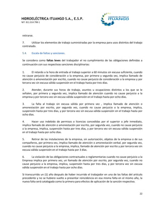 HIDROELÉCTRICA ITUANGO S.A., E.S.P.
NIT: 811.014.798-1
22
retirarse.
7. Utilizar los elementos de trabajo suministradas por la empresa para usos distintos del trabajo
contratado.
5.4. Escala de faltas y sanciones.
Se considera como faltas leves del trabajador el no cumplimiento de las obligaciones definidas a
continuación con sus respectivas sanciones disciplinarias:
1. El retardo a la hora de entrada al trabajo superior a 60 minutos sin excusa suficiente, cuando
no cause perjuicio de consideración a la empresa, por primera y segunda vez, implica llamado de
atención o amonestación por escrito, cuando no cause perjuicio de consideración a la empresa y por
tercera vez sin excusa válida suspensión en el trabajo hasta por tres días.
2. Atender, durante sus horas de trabajo, asuntos u ocupaciones distintos a los que se le
señalen, por primera y segunda vez, implica llamado de atención cuando no cause perjuicio a la
empresa y por tercera vez sin excusa válida suspensión en el trabajo hasta por ocho días.
3. La falta al trabajo sin excusa válida por primera vez , implica llamado de atención o
amonestación por escrito, por segunda vez, cuando no cause perjuicio a la empresa, implica,
suspensión hasta por tres días, y por tercera vez sin excusa válida suspensión en el trabajo hasta por
ocho días.
4. Hacer uso indebido de permisos o licencias concedidas por el superior o jefe inmediato,
implica llamado de atención o amonestación por escrito, por segunda vez, cuando no cause perjuicio
a la empresa, implica, suspensión hasta por tres días, y por tercera vez sin excusa válida suspensión
en el trabajo hasta por ocho días.
5. Retirar de las instalaciones de la empresa, sin autorización, objetos de la empresa o de sus
compañeros, por primera vez, implica llamado de atención o amonestación verbal, por segunda vez,
cuando no cause perjuicio a la empresa, implica, llamado de atención por escrito y por tercera vez sin
excusa válida suspensión en el trabajo hasta por 3 días.
6. La violación de las obligaciones contractuales o reglamentarias cuando no cause perjuicio a la
Empresa implica por primera vez, un llamado de atención por escrito, por segunda vez, cuando no
cause perjuicio a la empresa, implica, suspensión hasta por tres días, y por tercera vez sin excusa
válida suspensión en el trabajo hasta por ocho días.
Si transcurrido un (1) año después de haber incurrido el trabajador en una de las faltas del artículo
precedente y no se hubiere vuelto a presentar reincidencia en esa misma falta en el mismo año, la
nueva falta será catalogada como la primera para efectos de aplicación de la sanción respectiva.
 