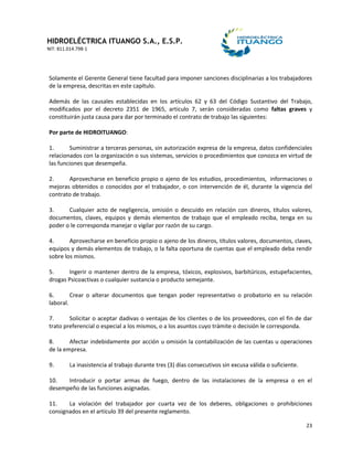 HIDROELÉCTRICA ITUANGO S.A., E.S.P.
NIT: 811.014.798-1
23
Solamente el Gerente General tiene facultad para imponer sanciones disciplinarias a los trabajadores
de la empresa, descritas en este capítulo.
Además de las causales establecidas en los artículos 62 y 63 del Código Sustantivo del Trabajo,
modificados por el decreto 2351 de 1965, articulo 7, serán consideradas como faltas graves y
constituirán justa causa para dar por terminado el contrato de trabajo las siguientes:
Por parte de HIDROITUANGO:
1. Suministrar a terceras personas, sin autorización expresa de la empresa, datos confidenciales
relacionados con la organización o sus sistemas, servicios o procedimientos que conozca en virtud de
las funciones que desempeña.
2. Aprovecharse en beneficio propio o ajeno de los estudios, procedimientos, informaciones o
mejoras obtenidos o conocidos por el trabajador, o con intervención de él, durante la vigencia del
contrato de trabajo.
3. Cualquier acto de negligencia, omisión o descuido en relación con dineros, títulos valores,
documentos, claves, equipos y demás elementos de trabajo que el empleado reciba, tenga en su
poder o le corresponda manejar o vigilar por razón de su cargo.
4. Aprovecharse en beneficio propio o ajeno de los dineros, títulos valores, documentos, claves,
equipos y demás elementos de trabajo, o la falta oportuna de cuentas que el empleado deba rendir
sobre los mismos.
5. Ingerir o mantener dentro de la empresa, tóxicos, explosivos, barbitúricos, estupefacientes,
drogas Psicoactivas o cualquier sustancia o producto semejante.
6. Crear o alterar documentos que tengan poder representativo o probatorio en su relación
laboral.
7. Solicitar o aceptar dadivas o ventajas de los clientes o de los proveedores, con el fin de dar
trato preferencial o especial a los mismos, o a los asuntos cuyo trámite o decisión le corresponda.
8. Afectar indebidamente por acción u omisión la contabilización de las cuentas u operaciones
de la empresa.
9. La inasistencia al trabajo durante tres (3) días consecutivos sin excusa válida o suficiente.
10. Introducir o portar armas de fuego, dentro de las instalaciones de la empresa o en el
desempeño de las funciones asignadas.
11. La violación del trabajador por cuarta vez de los deberes, obligaciones o prohibiciones
consignados en el artículo 39 del presente reglamento.
 