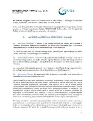 HIDROELÉCTRICA ITUANGO S.A., E.S.P.
NIT: 811.014.798-1
24
Por parte del trabajador: las causales establecidas en los artículos 62 y 63 del Código Sustantivo del
Trabajo, modificados por el decreto 2351 de 1965, articulo 7, literal B.
En los casos de suspensión o terminación del contrato de trabajo por fuerza mayor o caso fortuito
previstos en El Código Sustantivo del Trabajo, HIDROITUANGO dará inmediato aviso al inspector del
Trabajo correspondiente a fin de que compruebe esta situación.
6. ASESORIA, ASISTENCIA Y DESARROLLO HUMANO.
6.1. Certificados laborales: El artículo 57 del Código sustantivo del trabajo, en el numeral 7,
contempla la obligación del empleador de expedir una certificación al trabajador, en la cual conste el
tiempo de servicio, la índole de la labor desempeñada y el salario devengado.
Los certificados de trabajo son completamente gratuitos y es obligación legal del empleador emitir
cuantos certificados sean pedidos por sus empleados.
6.2. Certificado de ingresos y retenciones: Es un documento emitido por la empresa en el cual se
encuentran consignados de una parte, todos los ingresos laborales a cargo del trabajador por un
periodo determinado (anualidad) y de otra parte todas las deducciones por diferentes conceptos de
retención.
Los empleadores están obligados a expedir a sus trabajadores el certificado de Ingresos y retenciones
por el año gravable correspondiente, a más tardar el 15 de marzo del año siguiente.
6.3. Permisos y Licencias: Son aquellos periodos de tiempo, remunerados o no, que emplea el
trabajador para realizar actividades diferentes.
HIDROITUANGO concederá a sus trabajadores los permisos necesarios para el ejercicio del derecho al
sufragio y para el desempeño de cargos oficiales transitorios de forzosa aceptación, en caso de
calamidad doméstica debidamente comprobada, para concurrir en su caso al servicio médico
correspondiente, para desempeñar comisiones sindicales inherentes a la organización y para asistir al
entierro de sus compañeros, siempre que avisen con la debida oportunidad a la empresa y a sus
representantes y que en los dos últimos casos, el número de los que se ausenten no sea tal que
perjudiquen el funcionamiento de la empresa. En caso de calamidad doméstica, la oportunidad del
aviso puede ser anterior o posterior al hecho que lo constituye o al tiempo de ocurrir éste, según lo
permitan las circunstancias, de acuerdo a lo establecido en el numeral 6ª) del artículo 57 del CST.
Así mismo, concederá a los empleados que lo soliciten, permiso para estudiar, siempre y cuando su
ausencia laboral no constituya perjuicio para el normal desarrollo de la Empresa. La empresa podrá
pactar con los empleados la forma de compensar el tiempo o permiso otorgado para estudio, para lo
cual podrá descontar del salario del empleado lo correspondiente al tiempo otorgado o que el
 