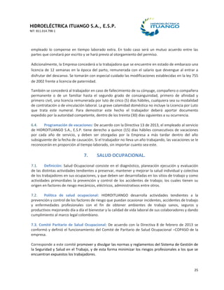 HIDROELÉCTRICA ITUANGO S.A., E.S.P.
NIT: 811.014.798-1
25
empleado lo compense en tiempo laborado extra. En todo caso será un mutuo acuerdo entre las
partes que constará por escrito y se hará previo al otorgamiento del permiso.
Adicionalmente, la Empresa concederá a la trabajadora que se encuentre en estado de embarazo una
licencia de 12 semanas en la época del parto, remunerada con el salario que devengue al entrar a
disfrutar del descanso. Se tomarán con especial cuidado las modificaciones establecidas en la ley 755
de 2002 frente a licencia de paternidad.
También se concederá al trabajador en caso de fallecimiento de su cónyuge, compañero o compañera
permanente o de un familiar hasta el segundo grado de consanguinidad, primero de afinidad y
primero civil, una licencia remunerada por luto de cinco (5) días hábiles, cualquiera sea su modalidad
de contratación o de vinculación laboral. La grave calamidad doméstica no incluye la Licencia por Luto
que trata este numeral. Para demostrar este hecho el trabajador deberá aportar documento
expedido por la autoridad competente, dentro de los treinta (30) días siguientes a su ocurrencia.
6.4. Programación de vacaciones: De acuerdo con la Directiva 13 de 2013, el empleado al servicio
de HIDROITUANGO S.A., E.S.P. tiene derecho a quince (15) días hábiles consecutivos de vacaciones
por cada año de servicio, y deben ser otorgadas por la Empresa a más tardar dentro del año
subsiguiente de la fecha de causación. Si el trabajador no lleva un año trabajando, las vacaciones se le
reconocerán en proporción al tiempo laborado, sin importar cuanto sea este.
7. SALUD OCUPACIONAL.
7.1. Definición: Salud Ocupacional consiste en el diagnóstico, planeación ejecución y evaluación
de las distintas actividades tendientes a preservar, mantener y mejorar la salud individual y colectiva
de los trabajadores en sus ocupaciones, y que deben ser desarrolladas en los sitios de trabajo y como
actividades primordiales la prevención y control de los accidentes de trabajo; los cuales tienen su
origen en factores de riesgo mecánicos, eléctricos, administrativos entre otros.
7.2. Política de salud ocupacional: HIDROITUANGO desarrolla actividades tendientes a la
prevención y control de los factores de riesgo que puedan ocasionar incidentes, accidentes de trabajo
y enfermedades profesionales con el fin de obtener ambientes de trabajo sanos, seguros y
productivos mejorando día a día el bienestar y la calidad de vida laboral de sus colaboradores y dando
cumplimiento al marco legal colombiano.
7.3. Comité Paritario de Salud Ocupacional: De acuerdo con la Directiva 8 de febrero de 2013 se
conformó y definió el funcionamiento del Comité de Paritario de Salud Ocupacional –COPASO de la
empresa.
Corresponde a este comité promover y divulgar las normas y reglamentos del Sistema de Gestión de
la Seguridad y Salud en el Trabajo, y de esta forma minimizar los riesgos profesionales a los que se
encuentran expuestos los trabajadores.
 