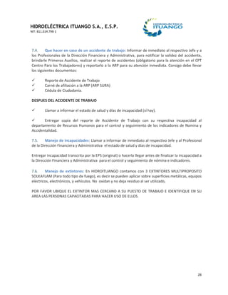 HIDROELÉCTRICA ITUANGO S.A., E.S.P.
NIT: 811.014.798-1
26
7.4. Que hacer en caso de un accidente de trabajo: Informar de inmediato al respectivo Jefe y a
los Profesionales de la Dirección Financiera y Administrativa, para notificar la validez del accidente,
brindarle Primeros Auxilios, realizar el reporte de accidentes (obligatorio para la atención en el CPT
Centro Para los Trabajadores) y reportarlo a la ARP para su atención inmediata. Consigo debe llevar
los siguientes documentos:
 Reporte de Accidente de Trabajo
 Carné de afiliación a la ARP (ARP SURA)
 Cédula de Ciudadanía.
DESPUES DEL ACCIDENTE DE TRABAJO
 Llamar a informar el estado de salud y días de incapacidad (sí hay).
 Entregar copia del reporte de Accidente de Trabajo con su respectiva incapacidad al
departamento de Recursos Humanos para el control y seguimiento de los indicadores de Nomina y
Accidentalidad.
7.5. Manejo de incapacidades: Llamar a informar de inmediato al respectivo Jefe y al Profesional
de la Dirección Financiera y Administrativa el estado de salud y días de incapacidad.
Entregar incapacidad transcrita por la EPS (original) o hacerla llegar antes de finalizar la incapacidad a
la Dirección Financiera y Administrativa para el control y seguimiento de nómina e indicadores.
7.6. Manejo de extintores: En HIDROITUANGO contamos con 3 EXTINTORES MULTIPROPOSITO
SOLKAFLAM (Para todo tipo de fuego), es decir se pueden aplicar sobre superficies metálicas, equipos
eléctricos, electrónicos, y vehículos. No oxidan y no deja residuo al ser utilizado,
POR FAVOR UBIQUE EL EXTINTOR MAS CERCANO A SU PUESTO DE TRABAJO E IDENTIFIQUE EN SU
AREA LAS PERSONAS CAPACITADAS PARA HACER USO DE ELLOS.
 