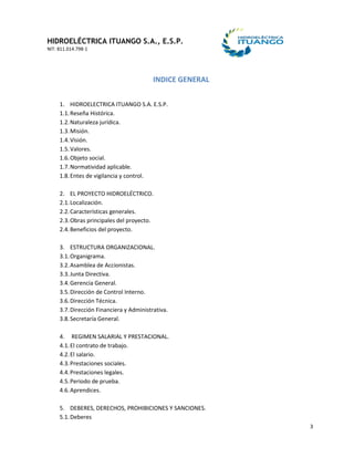 HIDROELÉCTRICA ITUANGO S.A., E.S.P.
NIT: 811.014.798-1
3
INDICE GENERAL
1. HIDROELECTRICA ITUANGO S.A. E.S.P.
1.1.Reseña Histórica.
1.2.Naturaleza jurídica.
1.3.Misión.
1.4.Visión.
1.5.Valores.
1.6.Objeto social.
1.7.Normatividad aplicable.
1.8.Entes de vigilancia y control.
2. EL PROYECTO HIDROELÉCTRICO.
2.1.Localización.
2.2.Características generales.
2.3.Obras principales del proyecto.
2.4.Beneficios del proyecto.
3. ESTRUCTURA ORGANIZACIONAL.
3.1.Organigrama.
3.2.Asamblea de Accionistas.
3.3.Junta Directiva.
3.4.Gerencia General.
3.5.Dirección de Control Interno.
3.6.Dirección Técnica.
3.7.Dirección Financiera y Administrativa.
3.8.Secretaría General.
4. REGIMEN SALARIAL Y PRESTACIONAL.
4.1.El contrato de trabajo.
4.2.El salario.
4.3.Prestaciones sociales.
4.4.Prestaciones legales.
4.5.Periodo de prueba.
4.6.Aprendices.
5. DEBERES, DERECHOS, PROHIBICIONES Y SANCIONES.
5.1.Deberes
 