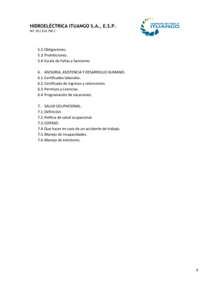 HIDROELÉCTRICA ITUANGO S.A., E.S.P.
NIT: 811.014.798-1
4
5.2.Obligaciones.
5.3.Prohibiciones.
5.4.Escala de Faltas y Sanciones
6. ASESORIA, ASISTENCIA Y DESARROLLO HUMANO.
6.1.Certificados laborales.
6.2.Certificado de ingresos y retenciones.
6.3.Permisos y Licencias.
6.4.Programación de vacaciones.
7. SALUD OCUPACIONAL.
7.1.Definición.
7.2.Política de salud ocupacional.
7.3.COPASO.
7.4.Que hacer en caso de un accidente de trabajo.
7.5.Manejo de incapacidades.
7.6.Manejo de extintores.
 
