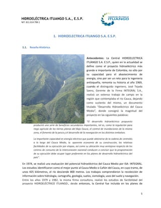 HIDROELÉCTRICA ITUANGO S.A., E.S.P.
NIT: 811.014.798-1
5
1. HIDROELECTRICA ITUANGO S.A. E.S.P.
1.1. Reseña Histórica.
Antecedentes: La Central HIDROELECTRICA
ITUANGO S.A. E.S.P., quien en la actualidad se
define como el proyecto hidroeléctrico más
grande e importante de Colombia, no sólo por
su capacidad para el abastecimiento de
energía, sino por ser un reto para la ingeniería
antioqueña, remonta su historia al año 1969,
cuando el distinguido ingeniero, José Tejada
Saenz, Gerente de la Firma INTEGRAL S.A.,
realizó un extenso trabajo de campo en la
región que contemplaba el rio Cauca, dejando
como sustento del mismo, un documento
titulado “Desarrollo Hidroeléctrico del Cauca
Medio”, donde consignó la magnitud del
proyecto en las siguientes palabras:
“El desarrollo hidroeléctrico propuesto
producirá una serie de beneficios secundarios importantes, tal es, como la regulación para
riego agrícola de las tierras planas del Bajo Cauca, el control de inundaciones de la misma
zona, el fomento de la pesca y el desarrollo de la navegación en los distintos embalses.
La Importante capacidad en energía eléctrica que puede obtenerse de la cadena de centrales
a lo largo del Cauca Medio, la aparente economía de su construcción, las relativas
facilidades de su ejecución por etapas, así como su ubicación muy ventajosa respecto de los
centros de consumo de la Interconexión nacional conducen a concluir que la programación
de su ejecución debe ocupar lugar preferente en los planes de desarrollo hidroeléctrico del
país”.
En 1974, se realizó una evaluación del potencial hidroeléctrico del Cauca Medio por ISA- INTEGRAL.
Los estudios identificaron como el mejor punto al Cauca Medio o Cañón del Cauca, en cuyo tramo, de
unos 425 kilómetros, el río desciende 800 metros. Los trabajos comprendieron la recolección de
información sobre hidrología, cartografía, geología, suelos, sismología, usos del suelo y navegación.
Entre los años 1979 y 1982, la misma firma consultora, realizó los estudios de factibilidad del
proyecto HIDROELÉCTRICO ITUANGO., desde entonces, la Central fue incluida en los planes de
 