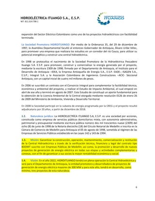 HIDROELÉCTRICA ITUANGO S.A., E.S.P.
NIT: 811.014.798-1
6
expansión del Sector Eléctrico Colombiano como uno de los proyectos hidroeléctricos con factibilidad
terminada.
La Sociedad Promotora HIDROITUANGO: Por medio de la Ordenanza 35, del 29 de diciembre de
1997, la Asamblea Departamental facultó al entonces Gobernador de Antioquia, Álvaro Uribe Vélez,
para promover una empresa que realizara los estudios en un corredor del río Cauca, para utilizar su
potencial energético y construir una central hidroeléctrica.
En 1998 se protocoliza el nacimiento de la Sociedad Promotora de la Hidroeléctrica Pescadero
Ituango S.A. E.S.P. para promover, construir y comercializar la energía generada por el proyecto,
mediante la escritura 2309 de 1998; firmada por el Departamento de Antioquia, el Instituto para el
Desarrollo de Antioquia –IDEA, la Empresa Antioqueña de Energía S.A., E.S.P. EADE-; ISAGEN S.A.,
E.S.P.; Integral S.A. y la Asociación Colombiana de Ingenieros Constructores –ACIC- Seccional
Antioquia, con un capital inicial de cuatro mil millones de pesos.
En 2006 se suscribió un contrato con el Consorcio Integral para complementar la factibilidad técnica,
económica y ambiental del proyecto, y realizar el Estudio de Impacto Ambiental, el cual empezó en
abril de ese año y terminó en agosto de 2007. Este Estudio de constituyó un aporte fundamental para
la obtención de la Licencia Ambiental de la Central otorgada mediante resolución 0126 de enero 26
de 2009 del Ministerio de Ambiente, Vivienda y Desarrollo Territorial.
En 2008 la Sociedad participó en la subasta de energía programada por la CREG y el proyecto resultó
adjudicatario por 20 años, a partir de diciembre de 2018.
1.2. Naturaleza jurídica: La HIDROELECTRÍCA ITUANGO S.A, E.S.P. es una sociedad por acciones,
constituida como empresa de servicios públicos domiciliarios mixta, con autonomía administrativa,
patrimonial y presupuestal mediante escritura pública número dos mil trescientos nueve (2309) del
ocho (8) de junio de 1998 de la Notaría dieciocho (18) del Círculo Notarial de Medellín e inscrita en la
Cámara de Comercio de Medellín para Antioquia el 05 de agosto de 1998, sometida al régimen de las
Empresas de Servicios Públicos establecido en las Leyes 142 y 143 de 1994.
1.3. Misión: Garantizar la construcción, operación, mantenimiento, comercialización y restitución
de la Central Hidroeléctrica a través de la verificación técnica, financiera y legal del contrato tipo
BOOMT suscrito con Empresas Públicas de Medellín; así como, la promoción y desarrollo de nuevos
proyectos de generación de energía eléctrica en todas sus etapas y actividades complementarias y
conexas, con el fin de garantizar a sus socios la mayor rentabilidad económica y social.
1.4. Visión: En el año 2022, HIDROITUANGO tendrá en plena operación la Central Hidroeléctrica y
será para el Departamento de Antioquia, la entidad promotora y desarrolladora de proyectos de
generación de energía eléctrica mayores de 300 MW y para este año, tendrá en desarrollo, como
mínimo, tres proyectos de esta naturaleza.
 