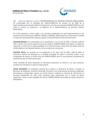 HIDROELÉCTRICA ITUANGO S.A., E.S.P.
NIT: 811.014.798-1
8
1.8. Entes de vigilancia y control: SUPERINTENDENCIA DE SERVICIOS PUBLICOS DOMICILIARIOS:
De conformidad con el Concepto No. SSPD-OJ-2008-533 de octubre 16 de 2008 de la
Superintendencia de Servicios Públicos Domiciliarios, en la fase pre operativa HIDROITUANGO no está
sujeta al control, la inspección y la vigilancia de la Superintendencia de Servicios Públicos
Domiciliarios.
En la fase operativa sí estará sujeta a los controles establecidos por esta Superintendencia y, de
acuerdo con las Resoluciones 3490/03, 5100/03 y 26305/03, deberá reportar la información contable
y la ejecución presupuestal de ingresos y gastos a través del Sistema Único de Información.
SUPERSOCIEDADES: De conformidad con lo establecido en la Ley 222 de 1995, el Decreto 3100 de
1997 y demás normas que regulan las personas jurídicas, HIDROITUANGO está sujeta a la vigilancia,
inspección y control de la Supersociedades en el funcionamiento y desarrollo del objeto social de
conformidad con los Estatutos Sociales y la ley y ordenar los correctivos.
CONTROL FISCAL: De acuerdo con lo establecido en las Leyes 142 de 1994 y 689 de 2001, la
Contraloría General de Antioquia es la entidad encargada de vigilar la inversión estatal, y por
consiguiente de ejercer el control fiscal de HIDROITUANGO, para lo cual efectuará anualmente las
evaluaciones que considere pertinentes.
Como resultado de dicha evaluación la Contraloría presentará un informe y, en caso necesario,
acordará con la Empresa un plan de mejoramiento.
OTRAS ENTIDADES: La Contaduría General de la Nación, el Ministerio de Minas y Energía, el
Ministerio de Ambiente, Vivienda y Desarrollo Territorial, y las Corporaciones Autónomas Regionales
Corantioquia y Corpourabá, ejercen un control externo, mediante la solicitud de información en
formatos establecidos por ellos. Estos controles están relacionados con la misión de dichos
organismos. Frente a estas entidades de control, HIDROITUANGO desarrollará una labor proactiva y
participativa.
 