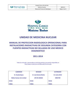 Hospital Clínico Viña del Mar 
Medicina Nuclear 08/02/11 
Manual de Protección Radiológica Página 1 de 21 
UNIDAD DE MEDICINA NUCLEAR 
MANUAL DE PROTECCION RADIOLOGICA OPERACIONAL PARA 
INSTALACIONES RADIACTIVAS DE SEGUNDA CATEGORIA CON 
FUENTES RADIACTIVAS NO SELLADAS DE USO MEDICO 
DIAGNOSTICO 
2011-2014 
Todos los manuales mencionados en este documento se encuentran disponibles en 
http://www.nuclearvina.com/ManualesTecnicos.php 
ELABORADO 
Dr. Claudio Opazo 
Médico Nuclear de la Unidad 
FECHA 
FIRMA 
REVISADO 
Dr. José Antonio Muñoz 
JEFE DE UNIDAD 
FECHA 
FIRMA 
AUTORIZADO 
Dr. Carlos Orfali 
DIRECTOR 
FECHA 
FIRMA 
 