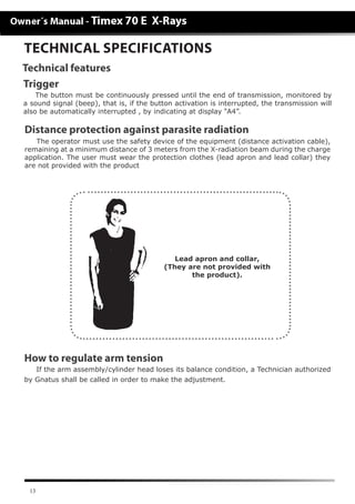 13
TECHNICAL SPECIFICATIONS
Technical features
Distance protection against parasite radiation
The operator must use the safety device of the equipment (distance activation cable),
remaining at a minimum distance of 3 meters from the X-radiation beam during the charge
application. The user must wear the protection clothes (lead apron and lead collar) they
are not provided with the product
Lead apron and collar,
(They are not provided with
the product).
How to regulate arm tension
If the arm assembly/cylinder head loses its balance condition, a Technician authorized
by Gnatus shall be called in order to make the adjustment.
Trigger
The button must be continuously pressed until the end of transmission, monitored by
a sound signal (beep), that is, if the button activation is interrupted, the transmission will
also be automatically interrupted , by indicating at display “A4”.
 
