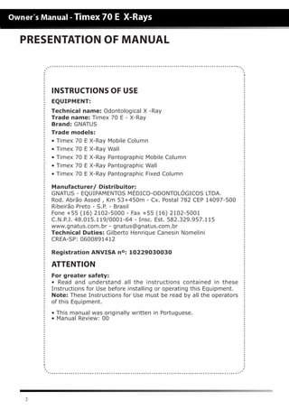 2
PRESENTATION OF MANUAL
EQUIPMENT:
Technical name: Odontological X -Ray
Trade name: Timex 70 E - X-Ray
Brand: GNATUS
Trade models:
• Timex 70 E X-Ray Mobile Column
• Timex 70 E X-Ray Wall
• Timex 70 E X-Ray Pantographic Mobile Column
• Timex 70 E X-Ray Pantographic Wall
• Timex 70 E X-Ray Pantographic Fixed Column
Manufacturer/ Distribuitor:
GNATUS - EQUIPAMENTOS MÉDICO-ODONTOLÓGICOS LTDA.
Rod. Abrão Assed , Km 53+450m - Cx. Postal 782 CEP 14097-500
Ribeirão Preto - S.P. - Brasil
Fone +55 (16) 2102-5000 - Fax +55 (16) 2102-5001
C.N.P.J. 48.015.119/0001-64 - Insc. Est. 582.329.957.115
www.gnatus.com.br - gnatus@gnatus.com.br
Technical Duties: Gilberto Henrique Canesin Nomelini
CREA-SP: 0600891412
Registration ANVISA nº: 10229030030
INSTRUCTIONS OF USE
ATTENTION
For greater safety:
• Read and understand all the instructions contained in these
Instructions for Use before installing or operating this Equipment.
Note: These Instructions for Use must be read by all the operators
of this Equipment.
• This manual was originally written in Portuguese.
• Manual Review: 00
 