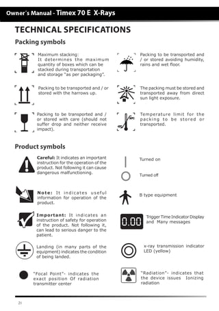 21
Careful: It indicates an important
instruction for the operation of the
product. Not following it can cause
dangerous malfunctioning.
Note: It indicates useful
information for operation of the
product.
Important: It indicates an
instruction of safety for operation
of the product. Not following it,
can lead to serious danger to the
patient.
Landing (in many parts of the
equipment) indicates the condition
of being landed.
Turned on
Turned off
B type equipment
Product symbols
TECHNICAL SPECIFICATIONS
Trigger Time Indicator Display
and Many messages
x-ray transmission indicator
LED (yellow)
“Focal Point”- indicates the
exact position Of radiation
transmitter center
“Radiation”- indicates that
the device issues Ionizing
radiation
Maximum stacking:
It determines the maximum
quantity of boxes which can be
stacked during transportation
and storage “as per packaging”.
Packing to be transported and / or
stored with the harrows up.
Packing to be transported and /
or stored with care (should not
suffer drop and neither receive
impact).
Packing to be transported and
/ or stored avoiding humidity,
rains and wet floor.
The packing must be stored and
transported away from direct
sun light exposure.
Temperature limit for the
packing to be stored or
transported.
Packing symbols
 