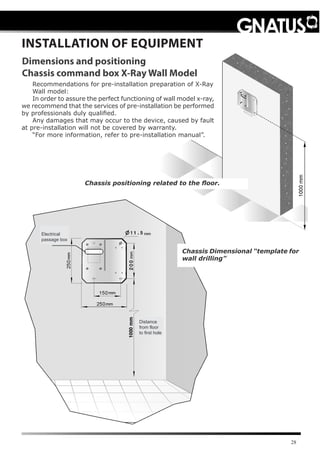 28
INSTALLATION OF EQUIPMENT
Dimensions and positioning
Chassis command box X-Ray Wall Model
Recommendations for pre-installation preparation of X-Ray
Wall model:
In order to assure the perfect functioning of wall model x-ray,
we recommend that the services of pre-installation be performed
by professionals duly qualified.
Any damages that may occur to the device, caused by fault
at pre-installation will not be covered by warranty.
“For more information, refer to pre-installation manual”.
Chassis positioning related to the floor.
Chassis Dimensional “template for
wall drilling”
Electrical
passage box
Distance
from floor
to first hole
 