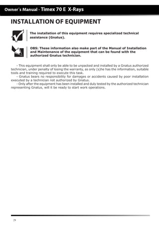 29
INSTALLATION OF EQUIPMENT
- This equipment shall only be able to be unpacked and installed by a Gnatus authorized
technician, under penalty of losing the warranty, as only (s)he has the information, suitable
tools and training required to execute this task.
- Gnatus bears no responsibility for damages or accidents caused by poor installation
executed by a technician not authorized by Gnatus.
- Only after the equipment has been installed and duly tested by the authorized technician
representing Gnatus, will it be ready to start work operations.
OBS: These information also make part of the Manual of Installation
and Maintenance of the equipment that can be found with the
authorized Gnatus technician.
The installation of this equipment requires specialized technical
assistance (Gnatus).
 