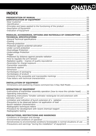 3
INDEX
PRESENTATION OF MANUAL ............................................................................ 02
IDENTIFICATION OF EQUIPMENT..................................................................... 05
-Dear Customer ................................................................................................. 05
-Identiﬁcation .................................................................................................... 05
-Principles and bases applied to the functioning of the product.................................. 06
-Description of Equipment ................................................................................... 06
-Indication of Equipment ..................................................................................... 06
MODULES, ACCESSORIES, OPTIONS AND MATERIALS OF CONSUMPTION ........ 07
TECHNICAL SPECIFICATIONS .......................................................................... 09
-General Technical specifications ........................................................................... 09
-Cooling ............................................................................................................ 12
-Thermal protection ............................................................................................ 12
-Protection against acidental activation .................................................................. 12
-Under current protection .................................................................................... 12
-Overvoltage Protection ....................................................................................... 12
-Undervoltage Protection .................................................................................... 12
-Trigger ............................................................................................................ 13
-Protection by distance against parasite radiation .................................................... 13
-How to regulate the arm tension ......................................................................... 13
-Radiation quality - Ingress of quality equivalence ................................................... 14
-Parametes for charge exposure............................................................................ 14
-Transmitter assembly.......................................................................................... 15
-Standards applied ............................................................................................. 15
-Dimension ........................................................................................................ 16
-Symbologies of packaging .................................................................................. 21
-Symbologies of product ...................................................................................... 21
-Contents of the accessible and inaccessible markings ............................................. 22
-Tube letters with technical characteristics.............................................................. 26
INSTALLATION OF EQUIPMENT
-Dimensions and positioning Chassis command box X-Ray Wall Model......................... 28
OPERATION OF EQUIPMENT
-Instructions of transmitter assembly operation (how to move the cylinder head) ........ 30
-Operating instructions......................................................................................... 30
-Operating Instructions “Smaller colimator rectangular kit and extension with
colimator cone kit”.............................................................................................. 31
-Limitation and indication of bunch extension of x radiation ..................................... 31
-Precaution to be observed before 1st application of load ......................................... 31
-Bunch radiation characteristics ............................................................................ 32
-Radiographic techniques letters ........................................................................... 33
-Procedure for development with recent chemical reagent ........................................ 33
-Radiographic testing .......................................................................................... 34
PRECAUTIONS, RESTRICTIONS AND WARNINGS
-Conditions of transport and storage ..................................................................... 35
-Environmental conditions of operation .................................................................. 35
-Sensitiveness to environmental conditions foreseeable in normal situations of use ..... 35
-Precautions and warnings “during the installation” of equipment .............................. 35
 