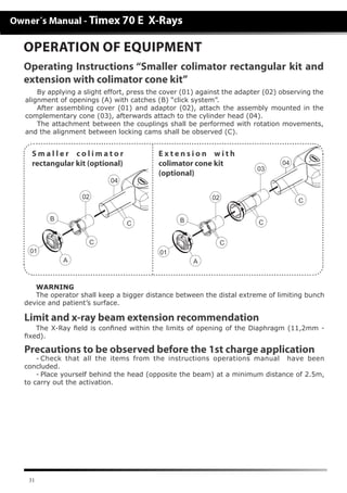 31
OPERATION OF EQUIPMENT
Operating Instructions “Smaller colimator rectangular kit and
extension with colimator cone kit”
WARNING
The operator shall keep a bigger distance between the distal extreme of limiting bunch
device and patient’s surface.
Limit and x-ray beam extension recommendation
The X-Ray field is confined within the limits of opening of the Diaphragm (11,2mm -
fixed).
Precautions to be observed before the 1st charge application
-	Check that all the items from the instructions operations manual have been
concluded.
-	Place yourself behind the head (opposite the beam) at a minimum distance of 2.5m,
to carry out the activation.
By applying a slight effort, press the cover (01) against the adapter (02) observing the
alignment of openings (A) with catches (B) “click system”.
After assembling cover (01) and adaptor (02), attach the assembly mounted in the
complementary cone (03), afterwards attach to the cylinder head (04).
The attachment between the couplings shall be performed with rotation movements,
and the alignment between locking cams shall be observed (C).
BB
AA
C
C
CC
C
0202
04
0101
03
04
E x t e n s i o n w i t h
colimator cone kit
(optional)
S m a l l e r c o l i m a t o r
rectangular kit (optional)
 