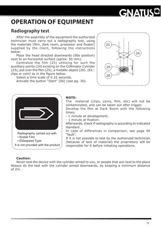 34
OPERATION OF EQUIPMENT
Radiography test
Radiography carried out with
• Kodak Film.
• Ektaspeed Type
After the assembly of the equipment the authorized
technician must carry out a radiography test, using
the materials (film, dark room, processor and fixator)
supplied by the client, following the instructions
below:
Place the head directed downwards (90o position)
next to an horizontal surface (aprox. 50 mm).
Centralize the film (25) utilizing for such the
auxilliary points (24) existing on the Collimator Cylinder
(23), put over the film (25), a metallic object (26). (Ex.:
clips or coin) as in the figure below:
Select a time scale of 0.32 seconds.
Activate the button “Start” (06) (see pg. 30).
23
26
24
25
Caution:
Never test the device with the cylinder aimed to you, or people that are next to the place
Always do the test with the cylinder aimed downwards, by keeping a minimum distance
of 2m.
NOTE:
The material (clips, coins, ﬁlm, etc) will not be
contaminated, and can be taken out after trigger.
Develop the ﬁlm at Dark Room with the following
times:
- 1 minute at development;
- 1 minute at fixation.
Afterwards, check if radiography is according to indicated
standard.
In case of differences in comparison, see page 40
“fault”.
If it is not possible to test by the authorized technician
(because of lack of material) the proprietary will be
responsible for it before initiating operations.It is not provided with the product
 