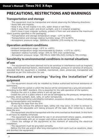 35
- The equipment has been planned not to be sensitive to interference such as magnetic
fields, external electrical factors, electrostatic discharge, pressure or variance of pressure,
provided that the equipment is installed, maintained, clean, preserved, transported and
operated as per this instruction for use.
- The equipment should only be installed by Gnatus authorized technical assistance or
technicians.
-	 Check that the socket in which the device will be connected has a ground connection.
According to the ABNT standard, this is essential for the safe operation of the system;
- Position the unit in a place where it will not get wet.
-	Install the unit in a place where it will not be damaged by the pressure, temperature,
humidity, direct sunlight, dust, salts, or sulfur compounds.
- The unit should not be submitted to inclination, excessive vibrations, or blows (including
during transportation and handling).
	 Removing the tape from the arm:
- If you early remove the adhesive tape, safety risk may occur. In order to remove it,
please press the adjustable arm taking pressure off the tape. After removing it, slowly
loose the arm.
- The equipment should be transported with the arms overlaid as illustrated. In this form
it will have its stability enhanced.
- This equipment was not planned for use in an environment where vapors, anesthetic
mixtures inﬂammable with air, or oxygen and nitrous oxide can be detected.
- Check the voltage of the equipment at the moment of executing the electrical
installation.
- The equipment must be grounded correctly.
-	Before the first use and/or after long interruptions from work such as vacations, clean
and disinfect the equipment.
Sensitivity to environmental conditions in normal situations
of use
Precautions and warnings “during the installation” of
quipment
PRECAUTIONS, RESTRICTIONS AND WARNINGS
	 This equipment must be transported and stored observing the following directions:
-	Avoid falls and impacts;
-	Keep it dry, do not expose it to rain, water drops or wet floor;
-	Keep it away from water and direct sunlight, and in it original wrapping;
-	Don’t move it over irregular surfaces, protect it from rain and observe the maximum
stack quantity specified in the packaging;
-	Transportation and storage temperature range: -12°C to 50°C;
-	Transportation and storage relative humidity range: 0°C to 90°C;
-	Atmospheric pressure range: 500hPa to 1060hPa (375 mmHg to 795 mmHg).
-	Ambient temperature range: +5°C to +45°C;
-	Ambient temperature range recommended by Gnatus: +15°C to +30°C;
- Operation relative humidity range: 30% to 75% (non condensing);
- Atmospheric pressure range: 700 hPa to 1060 hPa (525 mmHg to 795 mmHg).
Operation ambient conditions
Transportation and storage
 