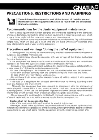 36
- The equipment should only be operated by duly enabled and trained technicians (Dental
Surgeons, Capacitated Professionals)
- If any maintenance should be required, only use services of the Gnatus Authorized
Technical Assistance.
- The equipment has been manufactured to handle both continuous and intermittent
operation; so follow the cycles described in these Instructions for Use.
-	Because of the emission of ionised radiation, this equipment can cause collateral effects
in case users don’t follow the protection requirements.
-	In case of oil spilling in the Emission Set, the precautions below must be carried out:
-	Avoid skin extended contact; wash the contaminated parts with soap and water.
-	In case of skin or eyes irritation, visit a doctor.
-	Do not throw it into water, soil or sewage. In case of spilling, absorb it with sawdust
or similar material.
-	The used oil is recyclable. For disposal, send the oil for re-refining according to the
local law. Preserve the environment.
- Although this equipment has been planned in accordance with the standards of
electromagnetic compatibility, it can, in very extreme conditions, cause interference with
other equipment. Do not use this equipment together with other devices very sensitive to
interference or with devices which create high electromagnetic disturbance.
- Do not expose the plastic parts to contact with chemical substances, use in the routines
of dental treatment, such as: acids, mercury, acrylic liquids, amalgams, etc.
Gnatus shall not be responsible for:
- Use of the equipment differing from that for which it is intended.
- Damages caused to the equipment, the professional and/or the patient by the incorrect
installation and erroneous procedures of maintenance, differing from those described in these
Instructions for use which come with the equipment or by the incorrect operation of it.
PRECAUTIONS, RESTRICTIONS AND WARNINGS
Precautions and warnings“during the use”of equipment
Recommendations for the dental equipment maintenance
Your Gnatus equipment has been designed and developed according to the standards
of modern techology. Similarly to other kinds of equipment, it requires special care, which
is many times neglected due to several reasons and circunstances.
Therefore, here are some important reminders for your daily routine. Try to follow these
simple rules, which will save you a lot of time and will avoid unnecessary expenses once
they start making part of your working procedure.
These information also make part of the Manual of Installation and
Maintenance of the equipment that can be found with the authorized
Gnatus technician.
 