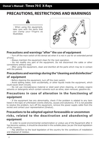 37
- Before cleaning the equipment, turn off the main switch.
- Avoid spilling water, even accidentally, or other liquids inside the equipment, which
could cause short circuits.
- Do not use microabrasive material or steel wool when cleaning, or employ organic
solvents or detergents which contain solvents such as ether, stain remover, gasoline etc.
Precautionsandwarningsduringthe“cleaninganddisinfection”
of equipment
PRECAUTIONS, RESTRICTIONS AND WARNINGS
- If the equipment has any abnormality, check if the problem is related to any item
listed in the topic of unforeseen events (failures, causes and solutions). If it is not possible
to resolve the problem, turn off the equipment, remove the power supply cable from the
socket and contact your representative (Gnatus).
In order to avoid environmental contamination or undue use of the Equipment after it
has become useless, it should be discarded in the suitable place (as per the local legislation
of the country).
- Pay attention to the local legislation of the country for the conditions of installation
and disposal of residue.
Precautions in case of alteration in the functioning of
equipment
Precautions to be adopted against foreseeable or uncommon
risks, related to the deactivation and abandoning of
equipment
Precautions and warnings“after”the use of equipment
- Turn off the main switch of the dental set when it is not in use for an extended period
of time.
- Always maintain the equipment clean for the next operation.
- Do not modify any part of the equipment. Do not disconnect the cable or other
connections without need.
- After using the equipment, clean and disinfect all the parts which may be in contact
with the patient.
- When using the equipment,
take care with the parts that
can clamp your fingers as
illustrated.
 