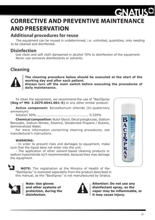 38
The cleaning procedure below should be executed at the start of the
working day and after each patient.
Always turn off the main switch before executing the procedures of
daily maintenance.
CORRECTIVE AND PREVENTIVE MAINTENANCE
AND PRESERVATION
The equipment can be reused in undetermined, i.e. unlimited, quantities, only needing
to be cleaned and disinfected.
Additional procedures for reuse
Cleaning
NOTE: The registration at the Ministry of Health of the
“BactSpray” is executed separately from the product described in
this manual, as the “BactSpray” is not manufactured by Gnatus.
Note: Use gloves
and other systems of
protection, during the
disinfection.
Attention: Do not use any
disinfectant spray, as the
vapor may be inﬂammable, or
it may cause injury.
Disinfection
Use clean and soft cloth dampened in alcohol 70% to disinfection of the equipment.
Never use corrosive disinfectants or solvents.
To clean the equipment, we recommend the use of “BactSpray
(Reg nº MS: 3.2079.0041.001-5) or any other similar product:
Active component: Benzalkonium chloride (tri-quaternary
ammonium)
Solution 50%................................................. 0.329%
Chemical composition: Butyl Glycol, Decyl polyglucose, Sodium
Benzoate, Sodium Nitrate, Essence, Deodorized Propane / Butane,
demineralized Water.
For more information concerning cleaning procedures, see
manufacturer’s instructions.
WARNING:
- In order to prevent risks and damages to equipment, make
sure that the liquid does not enter into the unit.
- The application of other solvent-based cleaning products or
sodium hypochloride isn’t recommended, because they may damage
the equipment.
 
