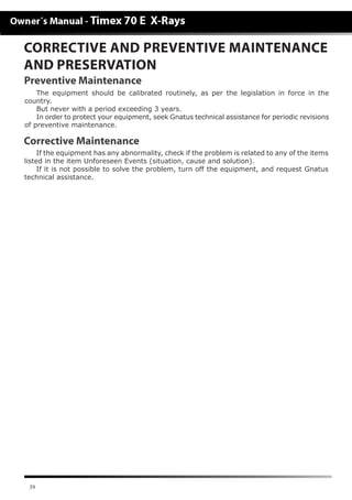 39
CORRECTIVE AND PREVENTIVE MAINTENANCE
AND PRESERVATION
The equipment should be calibrated routinely, as per the legislation in force in the
country.
But never with a period exceeding 3 years.
In order to protect your equipment, seek Gnatus technical assistance for periodic revisions
of preventive maintenance.
If the equipment has any abnormality, check if the problem is related to any of the items
listed in the item Unforeseen Events (situation, cause and solution).
If it is not possible to solve the problem, turn off the equipment, and request Gnatus
technical assistance.
Corrective Maintenance
Preventive Maintenance
 