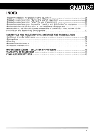 4
INDEX
-Precommendations for preserving the equipment ................................................... 36
-Precautions and warnings “during the use” of equipment ........................................ 36
-Precautions and warnings “after” the use of equipment .......................................... 37
-Precautions and warnings during the “cleaning and disinfection” of equipment ........... 37
-Precautions in case of alteration in the functioning of equipment ............................. 37
-Precautions to be adopted against foreseeable or uncommon risks, related to the
deactivation and abandoning of equipment ............................................................ 37
CORRECTIVE AND PREVENTIVE MAINTENANCE AND PRESERVATION
-Additional procedures for reuse............................................................................ 38
-Disinfection ...................................................................................................... 38
-Cleaning .......................................................................................................... 38
-Preventive maintenance .................................................................................... 39
-Corrective maintenance ..................................................................................... 39
UNFORESEEN EVENTS – SOLUTION OF PROBLEMS ........................................... 40
WARRANTY OF EQUIPMENT ............................................................................. 41
FINAL CONSIDERATIONS ................................................................................. 41
 