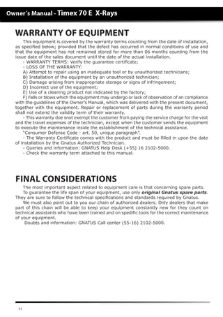41
WARRANTY OF EQUIPMENT
This equipment is covered by the warranty terms counting from the date of installation,
as speciﬁed below; provided that the defect has occurred in normal conditions of use and
that the equipment has not remained stored for more than 06 months counting from the
issue date of the sales document until the date of the actual installation.
- WARRANTY TERMS: Verify the guarantee certificate;
- LOSS OF THE WARRANTY:
A) Attempt to repair using an inadequate tool or by unauthorized technicians;
B) Installation of the equipment by an unauthorized technician;
C) Damage arising from inappropriate storage or signs of infringement;
D) Incorrect use of the equipment;
E) Use of a cleaning product not indicated by the factory;
F) Falls or blows which the equipment may undergo or lack of observation of an compliance
with the guidelines of the Owner’s Manual, which was delivered with the present document,
together with the equipment. Repair or replacement of parts during the warranty period
shall not extend the validity term of their warranty.
- This warranty doe snot exempt the customer from paying the service charge for the visit
and the travel expenses of the technician, except when the customer sends the equipment
to execute the maintenance inside the establishment of the technical assistance.
“Consumer Defense Code - art. 50, unique paragraph”.
- The Warranty Certiﬁcate comes with the product and must be filled in upon the date
of installation by the Gnatus Authorized Technician.
- Queries and information: GNATUS Help Desk (+55) 16 2102-5000.
- Check the warranty term attached to this manual.
The most important aspect related to equipment care is that concerning spare parts.
To guarantee the life span of your equipment, use only original Gnatus spare parts.
They are sure to follow the technical specifications and standards required by Gnatus.
We must also point out to you our chain of authorized dealers. Only dealers that make
part of this chain will be able to keep your equipment constantly new for they count on
technical assistants who have been trained and on spedific tools for the correct maintenance
of your equipment.
Doubts and information: GNATUS Call center (55-16) 2102-5000.
FINAL CONSIDERATIONS
 
