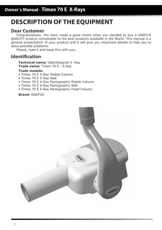 5
Dear Customer
Congratulations. You have made a good choice when you decided to buy a GNATUS
QUALITY product comparable to the best products available in the World. This manual is a
general presentation of your product and it will give you important details to help you to
solve possible problems.
Please, read it and keep this with you.
Identification
	 Technical name: Odontological X -Ray
	 Trade name: Timex 70 E - X-Ray
	 Trade models:
	 • Timex 70 E X-Ray Mobile Column
	 • Timex 70 E X-Ray Wall
	 • Timex 70 E X-Ray Pantographic Mobile Column
	 • Timex 70 E X-Ray Pantographic Wall
	 • Timex 70 E X-Ray Pantographic Fixed Column
	 Brand: GNATUS
DESCRIPTION OF THE EQUIPMENT
 