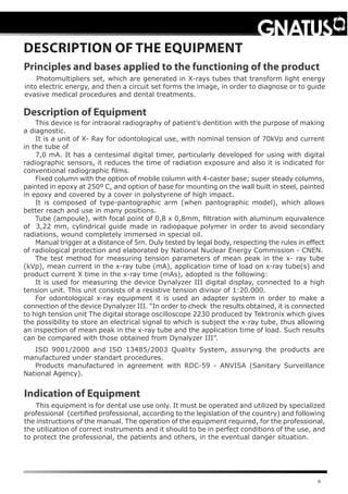 6
This device is for intraoral radiography of patient’s dentition with the purpose of making
a diagnostic.
It is a unit of X- Ray for odontological use, with nominal tension of 70kVp and current
in the tube of
7,0 mA. It has a centesimal digital timer, particularly developed for using with digital
radiographic sensors, it reduces the time of radiation exposure and also it is indicated for
conventional radiographic films.
Fixed column with the option of mobile column with 4-caster base; super steady columns,
painted in epoxy at 250º C, and option of base for mounting on the wall built in steel, painted
in epoxy and covered by a cover in polystyrene of high impact.
It is composed of type-pantographic arm (when pantographic model), which allows
better reach and use in many positions.
Tube (ampoule), with focal point of 0,8 x 0,8mm, filtration with aluminum equivalence
of 3,22 mm, cylindrical guide made in radiopaque polymer in order to avoid secondary
radiations, wound completely immersed in special oil.
Manual trigger at a distance of 5m. Duly tested by legal body, respecting the rules in effect
of radiological protection and elaborated by National Nuclear Energy Commission - CNEN.
The test method for measuring tension parameters of mean peak in the x- ray tube
(kVp), mean current in the x-ray tube (mA), application time of load on x-ray tube(s) and
product current X time in the x-ray time (mAs), adopted is the following:
It is used for measuring the device Dynalyzer III digital display, connected to a high
tension unit. This unit consists of a resistive tension divisor of 1:20.000.
For odontological x-ray equipment it is used an adapter system in order to make a
connection of the device Dynalyzer III. “In order to check the results obtained, it is connected
to high tension unit The digital storage oscilloscope 2230 produced by Tektronix which gives
the possibility to store an electrical signal to which is subject the x-ray tube, thus allowing
an inspection of mean peak in the x-ray tube and the application time of load. Such results
can be compared with those obtained from Dynalyzer III”.
ISO 9001/2000 and ISO 13485/2003 Quality System, assuryng the products are
manufactured under standart procedures.
Products manufactured in agreement with RDC-59 - ANVISA (Sanitary Surveillance
National Agency).
DESCRIPTION OF THE EQUIPMENT
Description of Equipment
Principles and bases applied to the functioning of the product
Photomultipliers set, which are generated in X-rays tubes that transform light energy
into electric energy, and then a circuit set forms the image, in order to diagnose or to guide
evasive medical procedures and dental treatments.
This equipment is for dental use use only. It must be operated and utilized by specialized
professional (certified professional, according to the legislation of the country) and following
the instructions of the manual. The operation of the equipment required, for the professional,
the utilization of correct instruments and it should to be in perfect conditions of the use, and
to protect the professional, the patients and others, in the eventual danger situation.
Indication of Equipment
 