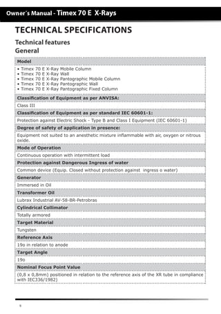 9
TECHNICAL SPECIFICATIONS
General
Technical features
Model
• Timex 70 E X-Ray Mobile Column
• Timex 70 E X-Ray Wall
• Timex 70 E X-Ray Pantographic Mobile Column
• Timex 70 E X-Ray Pantographic Wall
• Timex 70 E X-Ray Pantographic Fixed Column
Classiﬁcation of Equipment as per ANVISA:
Class III
Classiﬁcation of Equipment as per standard IEC 60601-1:
Protection against Electric Shock - Type B and Class I Equipment (IEC 60601-1)
Degree of safety of application in presence:
Equipment not suited to an anesthetic mixture inﬂammable with air, oxygen or nitrous
oxide.
Mode of Operation
Continuous operation with intermittent load
Protection against Dangerous Ingress of water
Common device (Equip. Closed without protection against ingress o water)
Generator
Immersed in Oil
Transformer Oil
Lubrax Industrial AV-58-BR-Petrobras
Cylindrical Collimator
Totally armored
Target Material
Tungsten
Reference Axis
19o in relation to anode
Target Angle
19o
Nominal Focus Point Value
(0,8 x 0,8mm) positioned in relation to the reference axis of the XR tube in compliance
with IEC336/1982)
 
