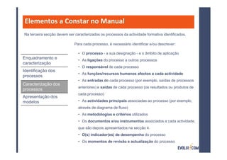 Elementos a Constar no Manual
Na terceira secção devem ser caracterizados os processos da actividade formativa identificados.

                             Para cada processo, é necessário identificar e/ou descrever:

                               • O processo - a sua designação - e o âmbito de aplicação
Enquadramento e                • As ligações do processo a outros processos
caracterização
                               • O responsável de cada processo
Identificação dos
                               • As funções/recursos humanos afectos a cada actividade
processos
                               • As entradas de cada processo (por exemplo, saídas de processos
Caracterização dos
                               anteriores) e saídas de cada processo (os resultados ou produtos de
processos
                               cada processo)
Apresentação dos
modelos                        • As actividades principais associadas ao processo (por exemplo,
                               através de diagrama de fluxo)
                               • As metodologias e critérios utilizados
                               • Os documentos e/ou instrumentos associados a cada actividade,
                               que são depois apresentados na secção 4.
                               • O(s) indicador(es) de desempenho do processo
                               • Os momentos de revisão e actualização do processo
 
