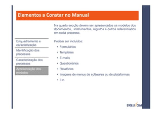Elementos a Constar no Manual
                     Na quarta secção devem ser apresentados os modelos dos
                     documentos, instrumentos, registos e outros referenciados
                     em cada processo.

Enquadramento e      Podem ser incluídos:
caracterização
                      • Formulários
Identificação dos
                      • Templates
processos
                      • E-mails
Caracterização dos
processos             • Questionários
Apresentação dos      • Relatórios
modelos
                      • Imagens de menus de softwares ou de plataformas
                      • Etc.
 