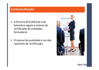 Contextualização


• A Portaria 851/2010 de 6 de
  Setembro regula o sistema de
  certificação de entidades
  formadoras.

• O manual de qualidade é um dos
  requisitos de certificação.
 