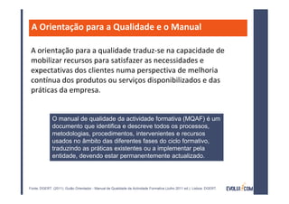 A Orientação para a Qualidade e o Manual

 A orientação para a qualidade traduz-se na capacidade de
 mobilizar recursos para satisfazer as necessidades e
 expectativas dos clientes numa perspectiva de melhoria
 contínua dos produtos ou serviços disponibilizados e das
 práticas da empresa.


              O manual de qualidade da actividade formativa (MQAF) é um
              documento que identifica e descreve todos os processos,
              metodologias, procedimentos, intervenientes e recursos
              usados no âmbito das diferentes fases do ciclo formativo,
              traduzindo as práticas existentes ou a implementar pela
              entidade, devendo estar permanentemente actualizado.




Fonte: DGERT. (2011). Guião Orientador - Manual de Qualidade da Actividade Formativa (Julho 2011 ed.). Lisboa: DGERT.
 