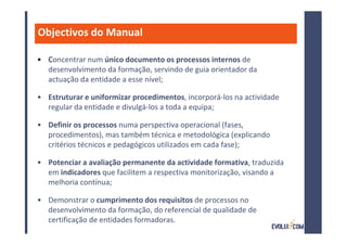 Objectivos do Manual

• Concentrar num único documento os processos internos de
  desenvolvimento da formação, servindo de guia orientador da
  actuação da entidade a esse nível;

• Estruturar e uniformizar procedimentos, incorporá-los na actividade
  regular da entidade e divulgá-los a toda a equipa;

• Definir os processos numa perspectiva operacional (fases,
  procedimentos), mas também técnica e metodológica (explicando
  critérios técnicos e pedagógicos utilizados em cada fase);

• Potenciar a avaliação permanente da actividade formativa, traduzida
  em indicadores que facilitem a respectiva monitorização, visando a
  melhoria contínua;

• Demonstrar o cumprimento dos requisitos de processos no
  desenvolvimento da formação, do referencial de qualidade de
  certificação de entidades formadoras.
 