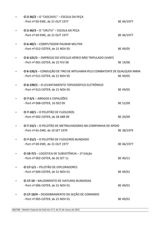 – CI 2-36/2 – O "CASCAVEL" – ESCOLA DA PEÇA
- Port nº 69-EME, de 21 OUT 1977 BE 46/1977
– CI 2-36/3 – O "URUTU" – ESCOLA DA PEÇA
- Port nº 69-EME, de 21 OUT 1977 BE 46/1977
– CI 6-40/1 – COMPUTADOR PALMAR MILITAR
- Port nº 012-COTER, de 21 NOV 05 BE 49/05
– CI 6-121/1 – EMPREGO DO VEÍCULO AÉREO NÃO TRIPULADO (VANT)
- Port nº 001-COTER, de 22 FEV 06 BE 14/06
– CI 6-135/1 – CONDUÇÃO DE TIRO DE ARTILHARIA PELO COMBATENTE DE QUALQUER ARMA
- Port nº 011-COTER, de 21 NOV 05 BE 49/05
– CI 6-199/1 – O LEVANTAMENTO TOPOGRÁFICO ELETRÔNICO
- Port nº 013-COTER, de 21 NOV 05 BE 49/05
– CI 7-5/1 – ABRIGOS E ESPALDÕES
- Port nº 008-COTER, 16 DEZ 09 BE 52/09
– CI 7-10/1 – O PELOTÃO DE FUZILEIROS
- Port nº 002-COTER, de 28 ABR 09 BE 20/09
– CI 7-15/1 – O PELOTÃO DE METRALHADORAS NA COMPANHIA DE APOIO
- Port nº 65-EME, de 10 SET 1979 BE 38/1979
– CI 7-21/1 – O PELOTÃO DE FUZILEIROS BLINDADO
- Port nº 69-EME, de 21 OUT 1977 BE 46/1977
– CI 10-7/1 – LOGÍSTICA DE SUBSISTÊNCIA – 2ª Edição
- Port nº 002-COTER, de 26 SET 11 BE 40/11
– CI 17-1/1 – PELOTÃO DE EXPLORADORES
- Port nº 004-COTER, de 21 NOV 01 BE 49/01
– CI 17-10 – BALIZAMENTO DE VIATURAS BLINDADAS
- Port nº 006-COTER, de 21 NOV 01 BE 49/01
– CI 17-10/4 – DESDOBRAMENTO DA SEÇÃO DE COMANDO
- Port nº 005-COTER, de 21 NOV 01 BE 49/01
100/368 – Boletim Especial do Exército nº 2, de 31 de março de 2022.
 