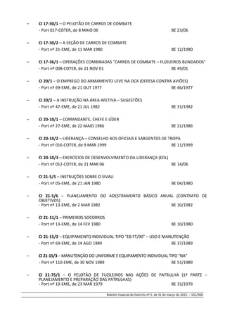 – CI 17-30/1 – O PELOTÃO DE CARROS DE COMBATE
- Port 017-COTER, de 8 MAIO 06 BE 23/06
– CI 17-30/2 – A SEÇÃO DE CARROS DE COMBATE
- Port nº 21-EME, de 11 MAR 1980 BE 12/1980
– CI 17-36/1 – OPERAÇÕES COMBINADAS "CARROS DE COMBATE – FUZILEIROS BLINDADOS"
- Port nº 008-COTER, de 21 NOV 01 BE 49/01
– CI 20/1 – O EMPREGO DO ARMAMENTO LEVE NA DCA (DEFESA CONTRA AVIÕES)
- Port nº 69-EME, de 21 OUT 1977 BE 46/1977
– CI 20/2 – A INSTRUÇÃO NA ÁREA AFETIVA – SUGESTÕES
- Port nº 47-EME, de 21 JUL 1982 BE 31/1982
– CI 20-10/1 – COMANDANTE, CHEFE E LÍDER
- Port nº 27-EME, de 22 MAIO 1986 BE 21/1986
– CI 20-10/2 – LIDERANÇA – CONSELHO AOS OFICIAIS E SARGENTOS DE TROPA
- Port nº 016-COTER, de 9 MAR 1999 BE 11/1999
– CI 20-10/3 – EXERCÍCIOS DE DESENVOLVIMENTO DA LIDERANÇA (EDL)
- Port nº 012-COTER, de 21 MAR 06 BE 14/06
– CI 21-5/5 – INSTRUÇÕES SOBRE O SIVALI
- Port nº 05-EME, de 21 JAN 1980 BE 04/1980
– CI 21-5/6 – PLANEJAMENTO DO ADESTRAMENTO BÁSICO ANUAL (CONTRATO DE
OBJETIVOS)
- Port nº 13-EME, de 2 MAR 1982 BE 10/1982
– CI 21-11/1 – PRIMEIROS SOCORROS
- Port nº 13-EME, de 14 FEV 1980 BE 10/1980
– CI 21-15/2 – EQUIPAMENTO INDIVIDUAL TIPO "EB FT/90" – USO E MANUTENÇÃO
- Port nº 69-EME, de 14 AGO 1989 BE 37/1989
– CI 21-15/3 – MANUTENÇÃO DO UNIFORME E EQUIPAMENTO INDIVIDUAL TIPO “NA”
- Port nº 110-EME, de 30 NOV 1989 BE 51/1989
– CI 21-75/1 – O PELOTÃO DE FUZILEIROS NAS AÇÕES DE PATRULHA (1ª PARTE –
PLANEJAMENTO E PREPARAÇÃO DAS PATRULHAS)
- Port nº 19-EME, de 23 MAR 1979 BE 15/1979
Boletim Especial do Exército nº 2, de 31 de março de 2022. – 101/368
 