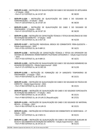 – EB70-PP-11.023 – INSTRUÇÃO DE QUALIFICAÇÃO DO CABO E DO SOLDADO DE ARTILHARIA
– 1ª Edição – 2020
- Port nº 117-COTER/C Ex, de 14 SET 20 BE 38/20
– EB70-PP-11.024 – INSTRUÇÃO DE QUALIFICAÇÃO DO CABO E DO SOLDADO DE
COMUNICAÇÕES – 1ª Edição – 2020
- Port nº 118-COTER/C Ex, de 14 SET 20 BE 38/20
– EB70-PP-11.025 – INSTRUÇÃO DE QUALIFICAÇÃO DO CABO E DO SOLDADO DE
ENGENHARIA – 1ª Edição – 2020
- Port nº 119-COTER/C Ex, de 14 SET 20 BE 38/20
– EB70-PP-11.026 – INSTRUÇÃO DE CAPACITAÇÃO TÉCNICA E TÁTICA DO MECÂNICO DE VOO
DA AVIAÇÃO DO EXÉRCITO – 1ª Edição – 2020
- Port nº 135-COTER/C Ex, de 2 OUT 20 BE 42/20
– EB70-PP-11.027 – INSTRUÇÃO INDIVIDUAL BÁSICA DO COMBATENTE PÁRA-QUEDISTA –
Edição Experimental – 2021
- Port nº 031-COTER/C Ex, de 9 ABR 21 BE 16/21
– EB70-PP-11.028 – INSTRUÇÃO DE CAPACITAÇÃO TÉCNICA E TÁTICA DO OPERADOR DO
SISTEMA DE AERONAVES REMOTAMENTE PILOTADAS CATEGORIA 0 – Edição Experimental
– 2021
- Port nº 032-COTER/C Ex, de 9 ABR 21 BE 16/21
– EB70-PP-11.029 – INSTRUÇÃO DE QUALIFICAÇÃO DO CABO E DO SOLDADO BOMBEIRO DA
AVIAÇÃO DO EXÉRCITO – Edição Experimental – 2020
- Port nº 171-COTER/C Ex, de 11 DEZ 20 BE 51/20
– EB70-PP-11.030 – INSTRUÇÃO DE FORMAÇÃO DO 3º SARGENTO TEMPORÁRIO DE
ENGENHARIA – 1ª Edição – 2021
- Port nº 059-COTER/C Ex, de 14 JUN 21 BE 25/21
– EB70-PP-11.031 – INSTRUÇÃO DE QUALIFICAÇÃO DO CABO E DO SOLDADO DE POLÍCIA DO
EXÉRCITO – Edição Experimental – 2021
- Port nº 062-COTER/C Ex, de 14 JUN 21 BE 25/21
– EB70-PP-11.032 – INSTRUÇÃO DE QUALIFICAÇÃO DO CABO E DO SOLDADO ESPECIALISTA
DE AVIAÇÃO DO EXÉRCITO – 1ª Edição – 2021
- Port nº 060-COTER/C Ex, de 14 JUN 21 BE 25/21
- Port nº 060-COTER/C Ex, de 14 JUN 21 (Republicação) BE 27/21
– EB70-PP-11.033 – INSTRUÇÃO DE QUALIFICAÇÃO DO CABO E DO SOLDADO DE MATERIAL
BÉLICO – 1ª Edição – 2021
- Port nº 061-COTER/C Ex, de 14 JUN 21 BE 25/21
– EB70-PP-11.051 – INSTRUÇÃO DO ESTÁGIO BÁSICO DO COMBATENTE DE MONTANHA – 2ª
Edição – 2021
- Port nº 127-COTER/C Ex, de 5 NOV 21 BE 45/21
– EB70-PP-11.100 – INSTRUÇÃO DE QUALIFICAÇÃO DO CABO E DO SOLDADO AUXILIAR DE
BUSCA E SALVAMENTO DA AVIAÇÃO DO EXÉRCITO – Edição Experimental – 2021
- Port nº 092-COTER/C Ex, de 29 JUL 21 BE 31/21
104/368 – Boletim Especial do Exército nº 2, de 31 de março de 2022.
 