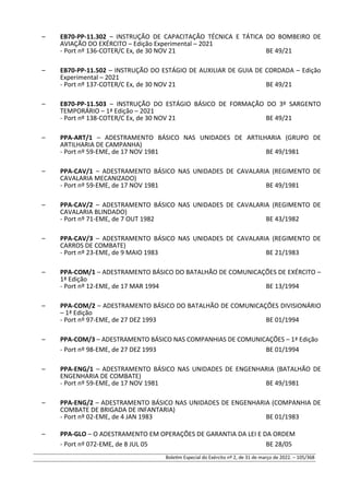 – EB70-PP-11.302 – INSTRUÇÃO DE CAPACITAÇÃO TÉCNICA E TÁTICA DO BOMBEIRO DE
AVIAÇÃO DO EXÉRCITO – Edição Experimental – 2021
- Port nº 136-COTER/C Ex, de 30 NOV 21 BE 49/21
– EB70-PP-11.502 – INSTRUÇÃO DO ESTÁGIO DE AUXILIAR DE GUIA DE CORDADA – Edição
Experimental – 2021
- Port nº 137-COTER/C Ex, de 30 NOV 21 BE 49/21
– EB70-PP-11.503 – INSTRUÇÃO DO ESTÁGIO BÁSICO DE FORMAÇÃO DO 3º SARGENTO
TEMPORÁRIO – 1ª Edição – 2021
- Port nº 138-COTER/C Ex, de 30 NOV 21 BE 49/21
– PPA-ART/1 – ADESTRAMENTO BÁSICO NAS UNIDADES DE ARTILHARIA (GRUPO DE
ARTILHARIA DE CAMPANHA)
- Port nº 59-EME, de 17 NOV 1981 BE 49/1981
– PPA-CAV/1 – ADESTRAMENTO BÁSICO NAS UNIDADES DE CAVALARIA (REGIMENTO DE
CAVALARIA MECANIZADO)
- Port nº 59-EME, de 17 NOV 1981 BE 49/1981
– PPA-CAV/2 – ADESTRAMENTO BÁSICO NAS UNIDADES DE CAVALARIA (REGIMENTO DE
CAVALARIA BLINDADO)
- Port nº 71-EME, de 7 OUT 1982 BE 43/1982
– PPA-CAV/3 – ADESTRAMENTO BÁSICO NAS UNIDADES DE CAVALARIA (REGIMENTO DE
CARROS DE COMBATE)
- Port nº 23-EME, de 9 MAIO 1983 BE 21/1983
– PPA-COM/1 – ADESTRAMENTO BÁSICO DO BATALHÃO DE COMUNICAÇÕES DE EXÉRCITO –
1ª Edição
- Port nº 12-EME, de 17 MAR 1994 BE 13/1994
– PPA-COM/2 – ADESTRAMENTO BÁSICO DO BATALHÃO DE COMUNICAÇÕES DIVISIONÁRIO
– 1ª Edição
- Port nº 97-EME, de 27 DEZ 1993 BE 01/1994
– PPA-COM/3 – ADESTRAMENTO BÁSICO NAS COMPANHIAS DE COMUNICAÇÕES – 1ª Edição
- Port nº 98-EME, de 27 DEZ 1993 BE 01/1994
– PPA-ENG/1 – ADESTRAMENTO BÁSICO NAS UNIDADES DE ENGENHARIA (BATALHÃO DE
ENGENHARIA DE COMBATE)
- Port nº 59-EME, de 17 NOV 1981 BE 49/1981
– PPA-ENG/2 – ADESTRAMENTO BÁSICO NAS UNIDADES DE ENGENHARIA (COMPANHIA DE
COMBATE DE BRIGADA DE INFANTARIA)
- Port nº 02-EME, de 4 JAN 1983 BE 01/1983
– PPA-GLO – O ADESTRAMENTO EM OPERAÇÕES DE GARANTIA DA LEI E DA ORDEM
- Port nº 072-EME, de 8 JUL 05 BE 28/05
Boletim Especial do Exército nº 2, de 31 de março de 2022. – 105/368
 